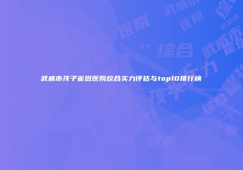武威市孩子雀斑医院综合实力评估与top10排行榜