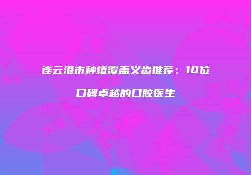 连云港市种植覆盖义齿推荐：10位口碑卓越的口腔医生