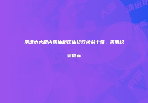 清远市大腿内侧抽脂医生排行榜前十强，美丽蜕变推荐