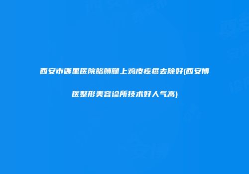 西安市哪里医院胳膊腿上鸡皮疙瘩去除好(西安博医整形美容诊所技术好人气高)