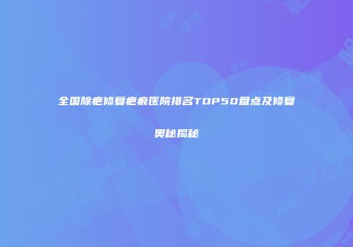 全国除疤修复疤痕医院排名TOP50盘点及修复奥秘揭秘