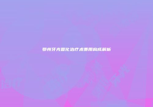 鄂州牙光固化治疗术费用构成解析