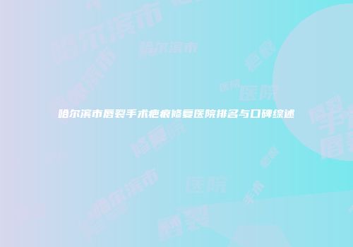 哈尔滨市唇裂手术疤痕修复医院排名与口碑综述