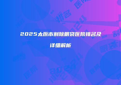 2025太原市割除眼袋医院排名及详细解析
