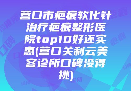 营口市疤痕软化针治疗疤痕整形医院top10好还实惠(营口关利云美容诊所口碑没得挑)
