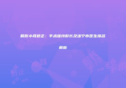 畸形小耳矫正：手术维持时长及遂宁市医生排名解析