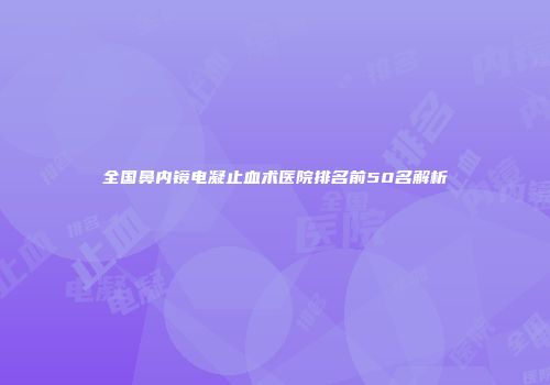 全国鼻内镜电凝止血术医院排名前50名解析