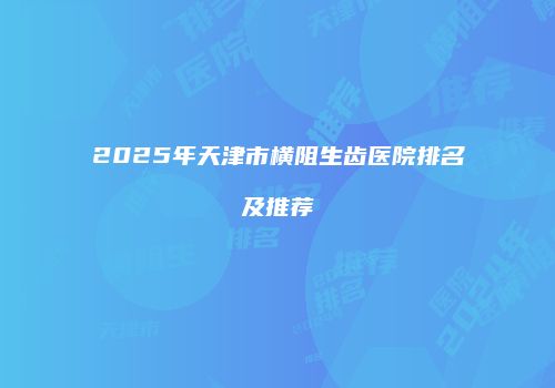 2025年天津市横阻生齿医院排名及推荐