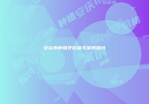 安庆市种植牙价格与案例探讨