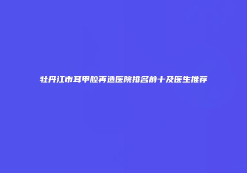 牡丹江市耳甲腔再造医院排名前十及医生推荐
