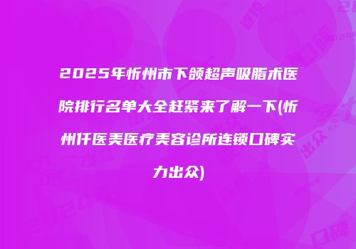 2025年忻州市下颌超声吸脂术医院排行名单大全赶紧来了解一下(忻州仟医美医疗美容诊所连锁口碑实力出众)