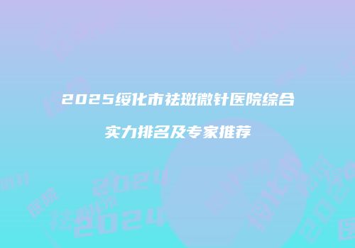 2025绥化市祛斑微针医院综合实力排名及专家推荐