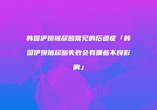 韩国伊婉玻尿酸常见的后遗症「韩国伊婉玻尿酸失败会有哪些不良影响」