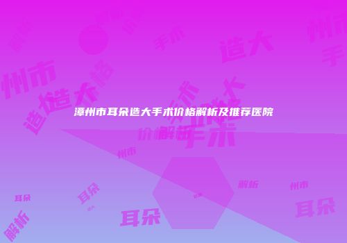 漳州市耳朵造大手术价格解析及推荐医院