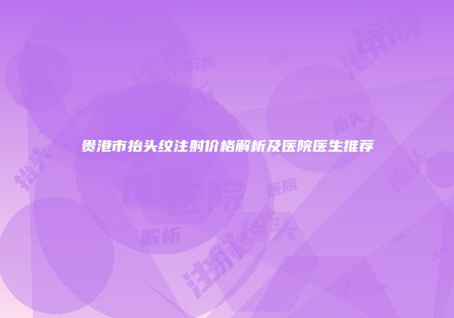 贵港市抬头纹注射价格解析及医院医生推荐