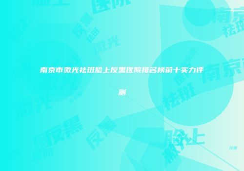 南京市激光祛斑脸上反黑医院排名榜前十实力评测