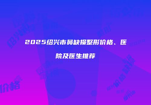 2025绍兴市鼻缺损整形价格、医院及医生推荐