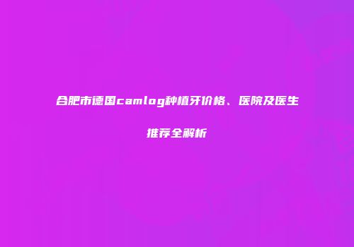 合肥市德国camlog种植牙价格、医院及医生推荐全解析
