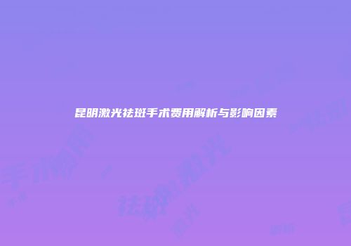 昆明激光祛斑手术费用解析与影响因素