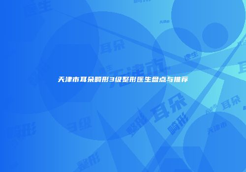 天津市耳朵畸形3级整形医生盘点与推荐