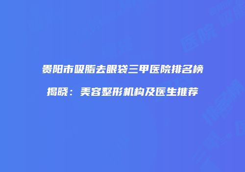 贵阳市吸脂去眼袋三甲医院排名榜揭晓：美容整形机构及医生推荐