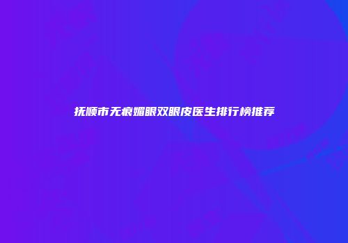 抚顺市无痕媚眼双眼皮医生排行榜推荐