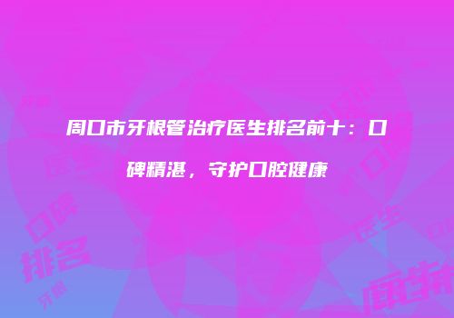 周口市牙根管治疗医生排名前十：口碑精湛，守护口腔健康