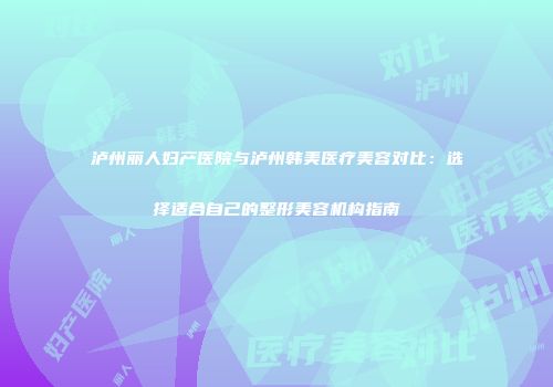 泸州丽人妇产医院与泸州韩美医疗美容对比：选择适合自己的整形美容机构指南
