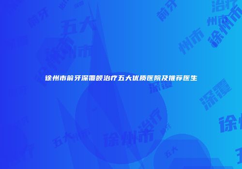 徐州市前牙深覆颌治疗五大优质医院及推荐医生