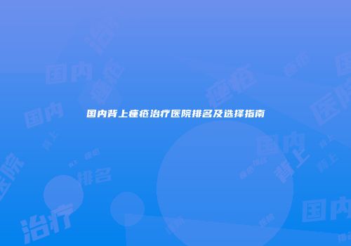 国内背上痤疮治疗医院排名及选择指南