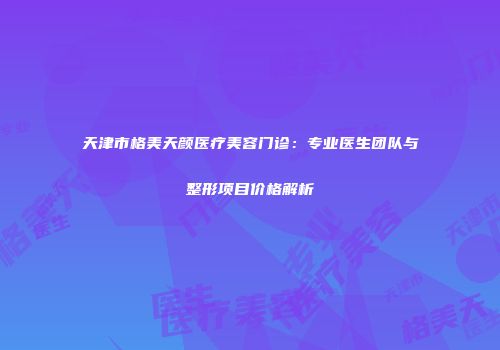 天津市格美天颜医疗美容门诊：专业医生团队与整形项目价格解析