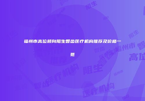 福州市高位颊向阻生智齿医疗机构推荐及价格一览