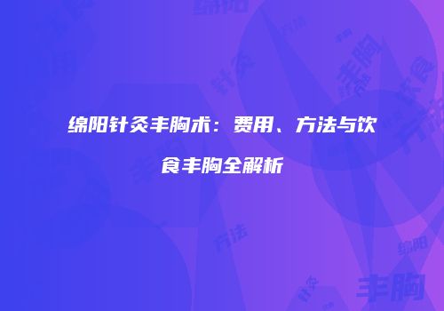 绵阳针灸丰胸术：费用、方法与饮食丰胸全解析