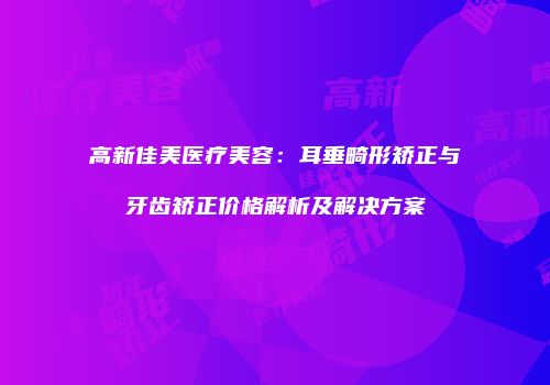 高新佳美医疗美容：耳垂畸形矫正与牙齿矫正价格解析及解决方案