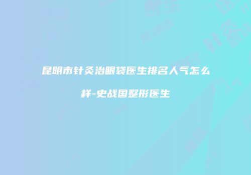 昆明市针灸治眼袋医生排名人气怎么样-史战国整形医生