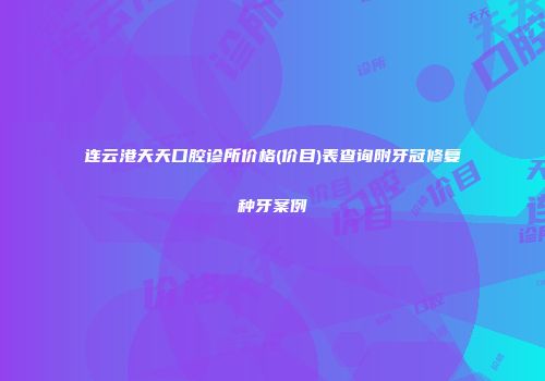 连云港天天口腔诊所价格(价目)表查询附牙冠修复种牙案例