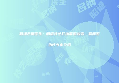 昭通吕钢医生：精湛技艺打造美丽蜕变，唇腭裂治疗专家介绍