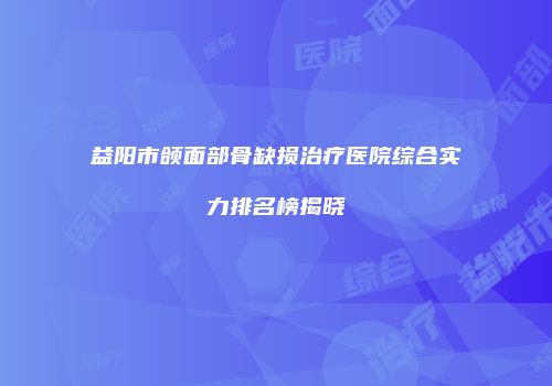 益阳市颌面部骨缺损治疗医院综合实力排名榜揭晓
