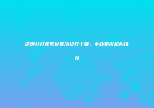 深圳补打瘦脸针医院排行十强：专业整形机构推荐