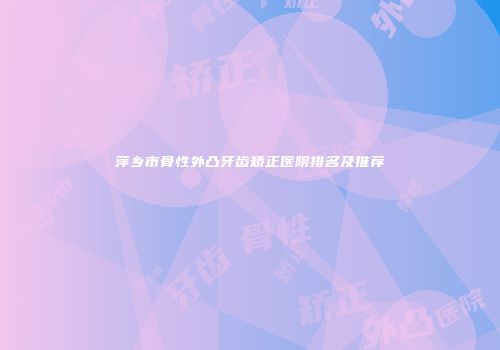 萍乡市骨性外凸牙齿矫正医院排名及推荐