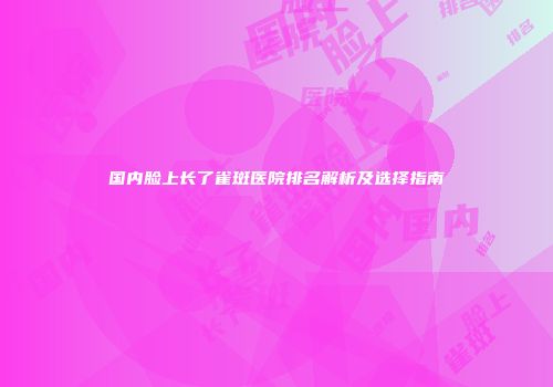 国内脸上长了雀斑医院排名解析及选择指南