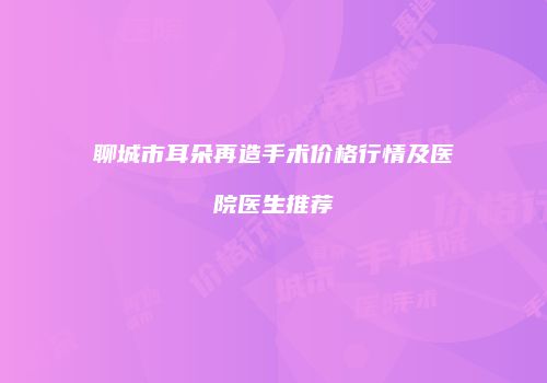 聊城市耳朵再造手术价格行情及医院医生推荐