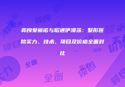 彝良爱丽诺与昭通伊漫莎：整形医院实力、技术、项目及价格全面对比
