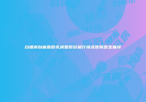 白银市自体脂肪乳房整形价格行情及医院医生推荐