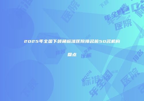 2025年全国下颌角标准医院排名前50名机构盘点