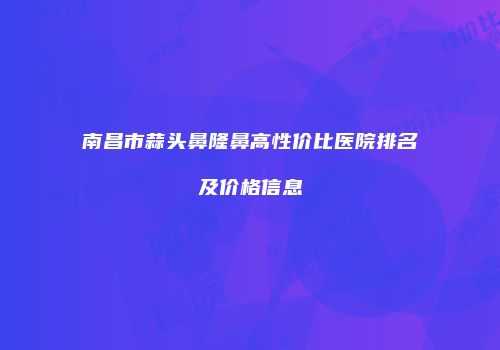 南昌市蒜头鼻隆鼻高性价比医院排名及价格信息