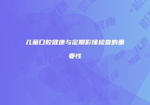 儿童口腔健康与定期影像检查的重要性