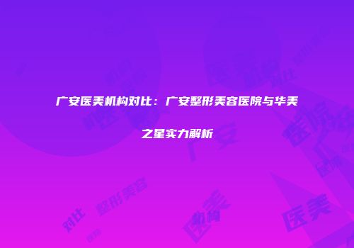 广安医美机构对比：广安整形美容医院与华美之星实力解析