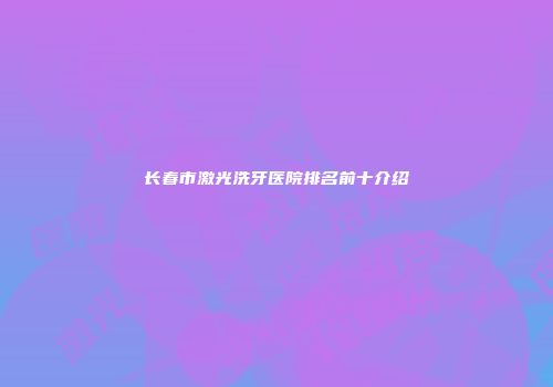 长春市激光洗牙医院排名前十介绍