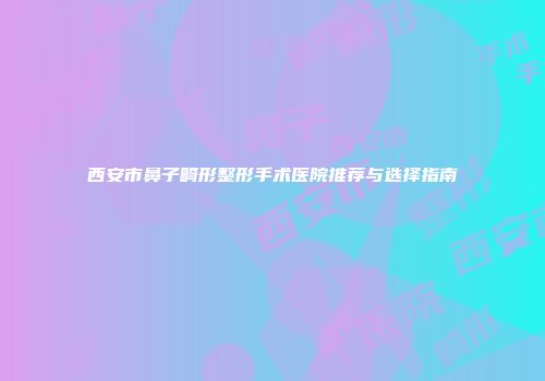 西安市鼻子畸形整形手术医院推荐与选择指南
